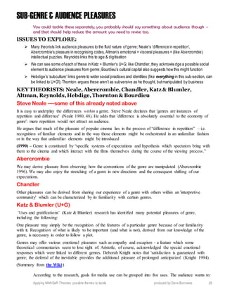 Applying MANGeR Theories: possible themes to tackle produced by Dave Burrowes 28
SUB-GENRE & AUDIENCE PLEASURES
You could tackle these separately; you probably should say something about audience though –
and that should help reduce the amount you need to revise too.
ISSUES TO EXPLORE:
 Many theorists link audience pleasures to the fluid nature of genre; Neale’s ‘difference in repetition’,
Abercrombie’s pleasure in recognising codes, Altman’s emotional + visceral pleasures + (like Abercrombie)
intellectual puzzles. Reynolds links this to age & digitisation
 We can see some ofeach ofthese in Katz + Blumler’s U+G; like Chandler, they acknowledge a possible social
elementto audience pleasures from genre; Bourdieu’s cultural capital also suggests how this might function
 Hebdige’s ‘subculture’ links genre to wider social practices and identities (like everything in this sub-section, can
be linked to U+G!); Thornton argues these aren’t as subversive as he thought, butmanipulated by business
KEY THEORISTS: Neale,Abercrombie,Chandler,Katz & Blumler,
Altman, Reynolds,Hebdige,Thornton & Bourdieu
Steve Neale ----some of this already noted above
It is easy to underplay the differences within a genre. Steve Neale declares that 'genres are instances of
repetition and difference' (Neale 1980, 48). He adds that 'difference is absolutely essential to the economy of
genre': mere repetition would not attract an audience.
He argues that much of the pleasure of popular cinema lies in the process of “difference in repetition” – i.e.
recognition of familiar elements and in the way those elements might be orchestrated in an unfamiliar fashion
or in the way that unfamiliar elements might be introduced
(1990) – Genre is constituted by “specific systems of expectations and hypothesis which spectators bring with
them to the cinema and which interact with the films themselves during the course of the viewing process.”
Abercrombie
We may derive pleasure from observing how the conventions of the genre are manipulated (Abercrombie
1996). We may also enjoy the stretching of a genre in new directions and the consequent shifting of our
expectations.
Chandler
Other pleasures can be derived from sharing our experience of a genre with others within an 'interpretive
community' which can be characterized by its familiarity with certain genres.
Katz & Blumler (U+G)
‘Uses and gratifications’ (Katz & Blumler) research has identified many potential pleasures of genre,
including the following:
One pleasure may simply be the recognition of the features of a particular genre because of our familiarity
with it. Recognition of what is likely to be important (and what is not), derived from our knowledge of the
genre, is necessary in order to follow a plot.
Genres may offer various emotional pleasures such as empathy and escapism - a feature which some
theoretical commentaries seem to lose sight of. Aristotle, of course, acknowledged the special emotional
responses which were linked to different genres. Deborah Knight notes that 'satisfaction is guaranteed with
genre; the deferral of the inevitable provides the additional pleasure of prolonged anticipation' (Knight 1994).
(Summary from the Wiki:)
According to the research, goals for media use can be grouped into five uses. The audience wants to:
 