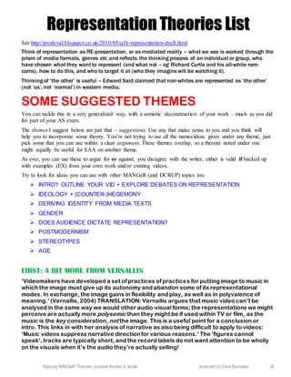 Applying MANGeR Theories: possible themes to tackle produced by Dave Burrowes 30
RReepprreesseennttaattiioonn TThheeoorriieess LLiisstt
See http://prodeval.blogspot.co.uk/2010/05/q1b-representation-draft.html
Think of representation as RE-presentation, or as mediated reality – what we see is worked through the
prism of media formats, genres etc and reflects the thinking process of an individual or group, who
have chosen what they want to represent (and what not – eg Richard Curtis and his all-white rom-
coms), how to do this, and who to target it at (who they imagine will be watching it).
Thinking of ‘the other’ is useful – Edward Said claimed that non-whites are represented as ‘the other’
(not ‘us’, not ‘normal’) in western media.
SOME SUGGESTED THEMES
You can tackle this in a very generalized way, with a semiotic deconstruction of your work – much as you did
for part of your AS exam.
The themes I suggest below are just that – suggestions. Use any that make sense to you and you think will
help you to incorporate some theory. You’re not trying to use all the names/ideas given under any theme, just
pick some that you can use within a clear argument. These themes overlap, so a theorist noted under one
might equally be useful for EAA on another theme.
As ever, you can use these to argue for or against; you dis/agree with the writer, either is valid if backed up
with examples (EX) from your own work and/or existing videos.
Try to look for ideas you can use with other MANGeR (and DCRUP) topics too.
 INTRO? OUTLINE YOUR VID + EXPLORE DEBATES ON REPRESENTATION
 IDEOLOGY + (COUNTER-)HEGEMONY
 DERIVING IDENTITY FROM MEDIA TEXTS
 GENDER
 DOES AUDIENCE DICTATE REPRESENTATION?
 POSTMODERNISM
 STEREOTYPES
 AGE
FIRST: A BIT MORE FROM VERNALLIS
‘Videomakers have developed a set of practices of practices for putting image to music in
which the image must give up its autonomy and abandon some of its representational
modes. In exchange, the image gains in flexibility and play, as well as in polyvalence of
meaning.’ (Vernallis, 2004) TRANSLATION: Vernallis argues that music video can’t be
analysed in the same way we would other audio-visual forms; the representations we might
perceive are actually more polysemic than they might be if used within TV or film, as the
music is the key consideration, not the image. This is a useful point for a conclusion or
intro. This links in with her analysis of narrative as also being difficult to apply to videos:
‘Music videos suppress narrative directionfor various reasons.’ The ‘figures cannot
speak’, tracks are typically short, and the record labels do not want attention to be wholly
on the visuals when it’s the audio they’re actually selling!
 
