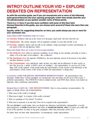 Applying MANGeR Theories: possible themes to tackle produced by Dave Burrowes 31
INTRO? OUTLINE YOUR VID + EXPLORE
DEBATES ON REPRESENTATION
As with the narrative guide, see if you can incorporate one or more of the following
quite general theories into your opening paragraph; rather than simply describe your
vid add description as you quickly consider some of these points.
There is a lot here; if you feel more confident with some of this than later
themes/theorists in the guide, you can always work several of these into more than one
paragraph.
Equally, while I’m suggesting these for an intro, you could always use one or more for
your conclusion too.
James Baker(2007) Mediation works in 3 ways:
(1) Selection: Whatever ends up on the screen or in the paper, much more will have been left out.
(2) Organisation: The various elements will be organised carefully in ways that real life is not
(3) Focusing: mediation always ends up with us, the audience, being encouraged towards concentrating on
one aspect of the text and ignoring others.
Baker also claims there are 3 ways to look at representation:
(1) The Reflective view: when we represent something we are taking its true meaning and trying to create a
replica of it in the mind of our audience – like a reflection
(2) The Intentional view: the opposite of Reflective; the most important person in the process is the author,
and their intentions are key
(3) The Constructionist view: individuals make up their own mind and are influenced by their society in
how they do so [ie, v similar to Hall’s views on ‘readings’]. Any representation is a mixture of: (1) the
thing itself (2) the opinions of the people doing the representation (3) the reaction of the individual to the
representation (4) the context of the society in which the representation is taking place
Levi-Strauss (1958) PARADIGMS, PREFERRED REPRESENTATION: All representations have
ideologies behind them. Certain paradigms are encoded into texts and others are left out in order to give a
preferred representation. The CHOICES of what to include/exclude (and WHY these choices were made) are
important when considering representation.
Richard Dyer’s 4 KEY Qs + THE DEVIANT/OTHER: Dyer is a key academic on representation. He
argues we should always ask of representations:
1. What sense of the world is it making?
2. What does it imply? Is it typical of the world or deviant?
3. Who is it speaking to? For whom? To whom?
4. What does it represent to us and why? How do we respond to the representation?
The term deviant is worth noting: have you framed any characters (and therefore demographics or social
types/categories) as insider/normal/good and others as outsider/deviant/the other? In essays you could refer
to one of his questions at a time in any given paragraph, rather than necessarily tackle all 4.
He claims there are three main characteristics of contemporary media representation:
 