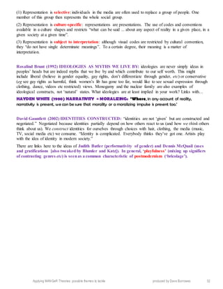 Applying MANGeR Theories: possible themes to tackle produced by Dave Burrowes 32
(1) Representation is selective: individuals in the media are often used to replace a group of people. One
member of this group then represents the whole social group.
(2) Representation is culture-specific: representations are presentations. The use of codes and conventions
available in a culture shapes and restricts “what can be said ... about any aspect of reality in a given place, in a
given society at a given time”.
(3) Representation is subject to interpretation: although visual codes are restricted by cultural convention,
they “do not have single determinate meanings”. To a certain degree, their meaning is a matter of
interpretation.
Rosalind Brunt (1992) IDEOLOGIES AS MYTHS WE LIVE BY: ideologies are never simply ideas in
peoples’ heads but are indeed myths that we live by and which contribute to our self worth. This might
include liberal (believe in gender equality, gay rights, don’t differentiate through gender, etc) or conservative
(eg see gay rights as harmful, think women’s lib has gone too far, would like to see sexual expression through
clothing, dance, videos etc restricted) views. Monogamy and the nuclear family are also examples of
ideological constructs, not ‘natural’ states. What ideologies are at least implied in your work? Links with…
HAYDEN WHITE (1980) NARRATIVITY = MORALIZING: ‘Where, in any account of reality,
narrativity is present, we can be sure that morality or a moralizing impulse is present too.’
David Gauntlett (2002) IDENTITIES CONSTRUCTED: “identities are not ‘given’ but are constructed and
negotiated.” Negotiated because identities partially depend on how others react to us (and how we think others
think about us). We construct identities for ourselves through choices with hair, clothing, the media (music,
TV, social media etc) we consume. “Identity is complicated. Everybody thinks they’ve got one. Artists play
with the idea of identity in modern society.”
There are links here to the ideas of Judith Butler (performativity of gender) and Dennis McQuail (uses
and gratifications [also tweaked by Blumler and Katz]). In general, ‘playfulness’ (mixing up signifiers
of contrasting genres etc) is seenas a common characteristic of postmodernism (‘bricolage’).
 