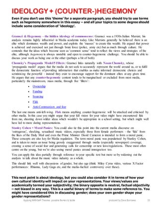 Applying MANGeR Theories: possible themes to tackle produced by Dave Burrowes 33
IDEOLOGY + (COUNTER-)HEGEMONY
Even if you don’t use this ‘theme’ for a separate paragraph, you should try to use terms
such as hegemony somewhere in this essay – and all your topics to some degree should
include some consideration of ‘ideology’.
Gramsci & Hegemony – the hidden ideology of commonsense: Gramsci was a 1930s Italian Marxist; his
analysis remains highly influential in Media academia today. Like Marxists generally he believed there is an
elite which dominates wealth and power, and exploits the ‘masses’ to create this wealth. He argued that power
is achieved and exercised not just through brute force (police, army etc) but as much through culture. He
contends that the ideas which become seen as ‘common sense’ tend to reflect the views and strategies of the
elite, although hegemony is always unstable and open to counter-hegemonic challenge. You should be able to
discuss your work as being one or the other (perhaps a bit of both).
Chomsky’s Propaganda Model/5 Filters: Gramsci links naturally with Noam Chomsky, whose
‘propaganda model’ argues that the media do not seek to accurately represent the world around us, or to fulfil
the democratic function of providing information that enables us make informed democratic choices and
scrutinising the powerful – instead they exist to encourage support for the dominant elites at any given time.
He argues that any counter-hegemonic content tends to be marginalised or excluded from most media,
particularly the mainstream, mass media, through five ‘filters’:
 Ownership
 Funding
 Sourcing
 Flak
 Anti-Communism and fear
The last one means anti-left-wing. Flak means anything counter-hegemonic will be attacked and criticised by
other media. In this case you might argue that your full vision for your video might have encountered flak
from me, shooting down wilder ideas which wouldn’t be appropriate in a school setting, but which might well
have led to more daring representations.
Stanley Cohen + Moral Panics: You could also tie this point into the current media discourse on
‘outrageous’, shocking, sexualised music videos, especially those from female performers – the ‘flak’ from
the likes of the Daily Mail and even the Prime Minister David Cameron is intended to form a moral panic.
These concepts are also key for Media regulation. The term moral panic was popularised by Stanley Cohen,
and is taken to mean an issue being grossly exaggerated through media (especially newspaper) coverage,
creating a sense of social fear and generating calls for censorship or new laws/regulations. These most often
centre on the young, but we’re also seeing moral panics around immigration too.
You can apply this idea partially through reference to your specific text but more so by widening out the
analysis to talk about the music video industry as a whole.
This should link well with discussions of gender, but also age (think Miley Cyrus video, various X Factor
performances: Rhianna, Lady Gaga etc, and the media-fuelled controversy over these).
This next point is about ideology, but you could also consider it in terms of how your
own cultural identity will impact on your representations. Your views/values are
academically termed your subjectivity; the binary opposite is neutral, factual objectivity
– not biased in any way. This is a useful binary of terms to make some reference to. You
might have considered this in discussing gender; does your own gender shape your
gender representations?
 