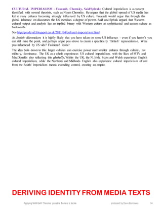 Applying MANGeR Theories: possible themes to tackle produced by Dave Burrowes 34
CULTURAL IMPERIALISM – Foucault, Chomsky, Said/Spivak: Cultural imperialism is a concept
identified with several theorists, such as Noam Chomsky. He argues that the global spread of US media has
led to many cultures becoming strongly influenced by US culture. Foucault would argue that through this
global influence on discourses the US exercises a degree of power. Said and Spivak argued that Western
cultural output and analysis has an implied binary with Western culture as sophisticated and eastern culture as
backwards.
See http://prodeval.blogspot.co.uk/2011/04/cultural-imperialism.html
As British videomakers it is highly likely that you have taken on some US influence – even if you haven’t you
can still raise the point, and perhaps argue you strove to create a specifically ‘British’ representation. Were
you influenced by US vids? Fashions? Icons?
The idea boils down to this: larger cultures can exercise power over smaller cultures through cultural, not
military, dominance. The UK as a whole experiences US cultural imperialism, with the likes of MTV and
MacDonalds also reflecting this globally. Within the UK, the N. Irish, Scots and Welsh experience English
cultural imperialism, while the Northern and Midlands English also experience cultural imperialism of and
from the South! Imperialism means extending control, creating an empire.
DERIVING IDENTITY FROM MEDIA TEXTS
 