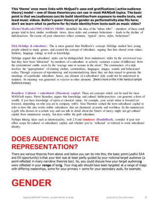 Applying MANGeR Theories: possible themes to tackle produced by Dave Burrowes 35
This ‘theme’ once more links with McQuail’s uses and gratifications (active audience
theory) model – one of those theories you can use in most MANGeR topics. The basic
point is that we/audiences can/do build identities from exposure to media texts, not
least music videos. Butler’s queer theory of gender as performativity also fits here;
don’t we learn what to perform for fe/male identity from texts such as music video?
Michel Maffesoli (1985) URBAN TRIBE: identified the idea of the “urban tribe” – members of these small
groups tend to have similar worldwide views, dress styles and common behaviours – leads to the decline of
individualism. Do (some of) your characters reflect common, ‘typical’ views, styles, behaviours?
Dick Hebdige & subculture: This is more general than Maffesoli’s concept. Hebdige studied how young
people related to music genres, and created the concept of subculture, arguing that fans shared some values,
fashions, language (slang) as well as knowledge.
Hebdige argued that subcultural styles can be distinguished from mainstream styles by the intentional way
that they have been ‘fabricated’ by members of a subculture to actively construct a sense of difference from
the conventional outfits worn by the ‘average man or woman in the street’. The construction of a style
involves the ‘appropriation’ of existing clothes, commodities, languages, images, sounds and behavioural
codes. Through a process of repositioning and recontextualizing these they are then reused to generate the
meanings of a particular subculture. hence, any element of a subcultural style could not be understood in
isolation. Its meaning was generated in relation to other elements. [there’s more on this in the handout sample
Audience essay]
Bourdieu: Cultural + subcultural [Thornton] capital: These are concepts which can be used for most
MANGeR topics. Pierre Bourdieu argues that knowledge and cultural habits/practices can generate a form of
wealth: if you have knowledge of opera or classical music, for example, your social status is boosted (or
lowered, depending on who you are in company with!). Sara Thornton coined the term subcultural capital to
refer to how this also works within subcultures that are dismissed as trashy and worthless by the mainstream:
a goth who dresses in a certain way and can talk in detail about the Sisters of mercy might not get cultural
capital from mainstream society, but does within the goth subculture.
Perhaps linking ideas such as intertextuality, web 2.0 and simulacra (Baudrillard), consider if your text
offers scope for cultural or subcultural capital, and whether you’ve ‘reflected’ or referred to some subcultural
identity.
DOES AUDIENCE DICTATE
REPRESENTATION?
There are various theories from above and below you can tie into this; the basic point (useful EAA
and EX opportunity) is that your text was at least partly guided by your notional target audience (a
point reflected in many narrative theories too). So, you could discuss how your target audiences
were reflected in your range of texts. Your mag ads should have been targeted at a range of mags
with differing readerships, some for your primary + some for your secondary auds, for example.
GENDER
 