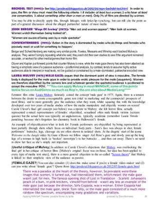 Applying MANGeR Theories: possible themes to tackle produced by Dave Burrowes 36
BECHDEL TEST (1992): See http://prodeval.blogspot.co.uk/2012/06/repn-bechdel-test.html In order to
pass, the film or show must meet the following criteria: 1 It includes at least two women, 2 who have at least
one conversation, 3 about something other than a man or men). Only 7% of films are directed by women.
You may be able to directly apply this, through linkages with lyrics/lip-synching, but can still cite the point as
part of a general discussion about the alleged patriarchal nature of most media.
JOHN BERGER ‘Ways Of Seeing’ (1972): “Men act and women appear”. “Men look at women.
Women watch themselves being looked at”.
“Women are aware of being seen by a male spectator”
SCHWICHTENBERG (1992): ‘Action in the story is dominated by males who do things and females who
passively react or wait for something to happen.’
Berger and Schwichtenberg are making very similar points. Fowles, Messaris and Winship each backed Mulvey’s
analysis. They weren’t simply repeating whatshe said; they each did their own studies to see ifthe argument remained
accurate, or worked for other media/genres than horror film.
Clover and Kaplan put forward points that counter Mulvey’s view, while the male gaze theory has also been attacked as
having a simplistic view ofa passive audience – postfeministanalysis, by contrast, tends to assume highly active
audiences able to interpretor read texts, not be guided or constrained by a male-dominated, patriarchal encoded view.
LAURA MULVEY (1975) MALE GAZE: argues that the dominant point of view is masculine. The female
body is displayed for the male gaze in order to provide erotic pleasure for the male (vouyerism). Women
are therefore objectified by the camera lens and whatever gender the spectator/audience is positioned to
accept the masculine POV. ***You can apply Mulvey in most MANGeR; some of the points
below focus on Aud/Genre as much as Rep’n, tho are also about Media Lang!****
Feminist film critic Laura Mulvey famously coined the concept 'male gaze' in 1975. Again, there is a tension
between the desire to create a recognisable genre text (vital to marketing and the commercial prospects of
most films), and to more generally give the audience what they want, whilst squaring this with the knowledge
developed over two years of media studies of how the media manipulate and objectify women on screen!
Carole Clover's final girl concept (see below) was a riposte to Mulvey; she felt horror films actually
represented a mixed representation of females: objectified, sexualised often nude female victims (scream
queens) but the actual hero was typically an unglamorous, typically academic (remember Laurie Strode
panicking because she's forgotten her chemistry book in Halloween?) female.
An example of objectification/what to look for: Female performers are objectified by being represented at
least partially through shots which focus on individual body parts – Sam’s face was always in shot; female
performers’ buttocks, legs, cleavage etc are often shown in isolated shots. At the diegetic start of the iconic
Welcome to the Jungle video by Guns n’Roses we follow singer Axl Rose’s gaze and slowly pan up the long
legs of a woman in high heels (a ‘hooker’ stereotype’) to her buttocks … and then cut away. There’s no need
to show her face as she’s simply not important.
[Useful critique of Mulvey] In addition to Carole Clover's objections that Mulvey was overlooking the
final girl in her critique of horror films [Mulvey's original focus was on these; her idea has been applied to
every type of media text since], there is a more general objection to the so-called "Screen theory" that Mulvey
is linked to: their simplistic view of the audience as passive.
[FEMALE GAZE?] You can also consider (1) does this make sense if you’re a female video-maker and (2)
can you write about ‘female gaze’? Quote from http://prodeval.blogspot.co.uk/2012/07/female-gaze.html
There was a paradox at the heart of the theory, however. So prevalent were these
images that women, it turned out, had internalized them, which meant the male gaze
wasn't just for men. The famous opening shot of Lost in Translation – Scarlett Johansson's
peach of a bum, in pink knickers, viewed from behind – wasn't any less an example of the
male gaze just because the director, Sofa Coppola, was a woman. Either Coppola had
internalized the male gaze, Uncle Tom-ishly, or the male gaze consisted of a much more
rainbow-like spectrum, encompassing many gradations and variations.
 