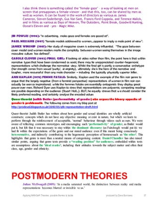 Applying MANGeR Theories: possible themes to tackle produced by Dave Burrowes 37
I also think there is something called the "female gaze" – a way of looking at men on
screen that presupposes a female viewer – and that this, too, can be shared by men as
well as women. It can be found in the work of directors as various as James
Cameron, Steven Soderbergh, Gus Van Sant, Francis Ford Coppola, and Terence Malick,
and in films as various as Days of Heaven, The Outsiders, Point Break, Goodwill Hunting,
Ocean's Eleven and – yes – Magic Mike.
JIB FOWLES (1996): “in advertising, males gaze and females are gazed at”.
PAUL MESSARIS (1997) “female models addressed to women....appear to imply a male point of view”.
JANICE WINSHIP (1987): Her study of magazine covers is extremely influential. “The gaze between
cover model and women readers marks the complicity between women seeing themselves in the image
masculine culture has defined”.
CAROLE CLOVER (1992) FINAL GIRL: If looking at video rather than film, the point here is that within
narrative types that have been condemned as sexist, there may lie unappreciated counter-hegemonic
representations which challenge the normative view. Whilst the final girl is partly a conservative archetype
(her strength comes from sexual ‘purity’, ie virginity), ultimately she is the hero of the narrative and
tougher, more resourceful than any male character – including the typically physically superior killer.
ANN KAPLAN (1978) FEMME FATALE: Similarly, Kaplan used the example of the film noir genre to
argue that the largely negative (from a feminist perspective) representations of women in film noir can
actually be seen as inspirational; while the femmes fatales are essentially antagonists they display great
power over men. Richard Dyer uses Kaplan to stress that representations are polysemic; competing readings
are possible depending on the audience (Stuart Hall…). BUT, he equally stresses that w e should consider the
likely preferred reading, and certainly analyse the encoded values
Queer theorist Judith Butler (performativity of gender) also argues the binary opposite of
gender is problematic. The following comes from my blog post at
http://prodeval.blogspot.co.uk/2010/05/q1b-representation-draft.html
QQuueeeerr tthheeoorriisstt JJuuddiitthh BBuuttlleerr hhaass wwrriitttteenn aabboouutt hhooww ggeennddeerr aanndd sseexxuuaall iiddeennttiittiieess aarree wwhhoollllyy aarrttiiffiicciiaall
ccoonnssttrruuccttss;; ccoonncceeppttss wwhhiicchh ddoo nnoott hhaavvee aannyy oobbjjeeccttiivvee mmeeaanniinngg oorr eexxiisstt iinn nnaattuurree,, bbuutt wwhhiicchh wwee lleeaarrnn ttoo
ppeerrffoorrmm tthhrroouugghh tthhee rreeiinnffoorrcceemmeenntt ooff aacccceeppttaabbllee,, ‘‘nnoorrmmaall’’ bbeehhaavviioouurr tthhrroouugghh vviiddeeooss ssuucchh aass oouurrss.. WWee wweerree
aawwaarree ooff rreefflleeccttiinngg ccoommmmoonn sstteerreeoottyyppeess aanndd eennccoouurraaggiinngg ssuucchh ‘‘ppeerrffoorrmmaattiivviittyy’’ ooff ggeennddeerr,, aass BBuuttlleerr wwoouulldd
ppuutt iitt,, bbuutt ffeelltt tthhaatt iitt wwaass nneecceessssaarryy ttoo ssttaayy wwiitthhiinn tthhee ddoommiinnaanntt ddiissccoouurrssee ((aass FFaaiirrcclloouugghh wwoouulldd ppuutt iitt)):: wwee
hhaadd ffiitt wwiitthhiinn tthhee eexxppeeccttaattiioonnss ooff tthhee ggeennrree aanndd oouurr ssttaatteedd aauuddiieennccee eevveenn iiff tthhiiss mmeeaanntt bbeeiinngg ccoonnsscciioouussllyy
hheetteerroorrmmaattiivvee,, aanndd iinnddiirreeccttllyy ccoonnttrriibbuuttiinngg ttoo tthhee hheeggeemmoonniicc ppeerrcceeppttiioonn ooff hhoommoosseexxuuaallss aass ''tthhee ootthheerr''.. TThhiiss
hhiigghhlliigghhttss tthhaatt ggeennrree iiss mmoorree tthhaann aa nneeuuttrraall mmeeaannss ooff ccaatteeggoorriissiinngg ccoonntteenntt.. DDaanniieell CChhaannddlleerr hhaass aallssoo rraaiisseedd
ssiimmiillaarr ppooiinnttss,, aarrgguuiinngg tthhaatt ggeennrree tteexxttss pprroovviiddee aa ““rreeaaddiinngg ppoossiittiioonn”” ffoorr aauuddiieenncceess;; eemmbbeeddddeedd wwiitthhiinn tteexxttss
aarree aassssuummppttiioonnss aabboouutt tthhee ''iiddeeaall rreeaaddeerr'',, iinncclluuddiinngg tthheeiirr aattttiittuuddeess ttoowwaarrddss tthhee ssuubbjjeecctt mmaatttteerr aanndd oofftteenn tthheeiirr
ccllaassss,, aaggee,, ggeennddeerr aanndd eetthhnniicciittyy..
POSTMODERN THEORIES
Julian McDougall (2009): ‘In a media saturated world, the distinction between reality and media
representations becomes blurred or invisible to us.’
 