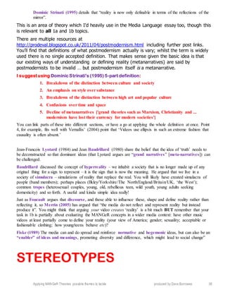 Applying MANGeR Theories: possible themes to tackle produced by Dave Burrowes 38
Dominic Strinati (1995) details that “reality is now only definable in terms of the reflections of the
mirror”.
This is an area of theory which I’d heavily use in the Media Language essay too, though this
is relevant to all 1a and 1b topics.
There are multiple resources at
http://prodeval.blogspot.co.uk/2011/04/postmodernism.html including further post links.
You’ll find that definitions of what postmodernism actually is vary; whilst the term is widely
used there is no single accepted definition. That makes sense given the basic idea is that
our existing ways of understanding or defining reality (metanarratives) are said by
postmodernists to be invalid … but postmodernism itself is a metanarrative.
I suggestusing Dominic Strinati’s (1995) 5-part definition:
1. Breakdown of the distinction between culture and society
2. An emphasis on style over substance
3. Breakdown of the distinction between high art and popular culture
4. Confusions over time and space
5. Decline of metanarratives ['grand theories such as Marxism, Christianity and ...
modernism have lost their currency for modern societies']
You can link parts of these into different sections, or have a go at applying the whole definition at once. Point
4, for example, fits well with Vernallis’ (2004) point that ‘Videos use ellipsis in such an extreme fashion that
causality is often absent.’
Jean-Francois Lyotard (1984) and Jean Baudrillard (1980) share the belief that the idea of ‘truth’ needs to
be deconstructed so that dominant ideas (that Lyotard argues are “grand narratives” [meta-narratives]) can
be challenged.
Baudrillard discussed the concept of hyperreality – we inhabit a society that is no longer made up of any
original thing for a sign to represent – it is the sign that is now the meaning. He argued that we live in a
society of simulacra – simulations of reality that replace the real. You will likely have created simulacra of
people (band members); perhaps places (Ilkley/Yorkshire/The North/England/Britain/UK, ‘the West’);
common tropes (heterosexual couples, young, old, rebellious teen, wild youth, young adults seeking
domesticity) and so forth. A useful and kinda simple idea really!
Just as Foucault argues that discourse, and those able to influence these, shape and define reality rather than
reflecting it, so Merrin (2005) has argued that “the media do not reflect and represent reality but instead
produce it”. You might think that arguing your video creates ‘reality’ is a bit much BUT remember that your
task in 1b is partially about evaluating the MANGeR concepts in a wider media context: have other music
videos at least partially come to define your reality (your view of America; gender; sexuality; acceptable or
fashionable clothing; how young/teens behave etc)?
Fiske (1989) The media can and do spread and reinforce normative and hegemonic ideas, but can also be an
“enabler” of ideas and meanings, promoting diversity and difference, which might lead to social change”
STEREOTYPES
 