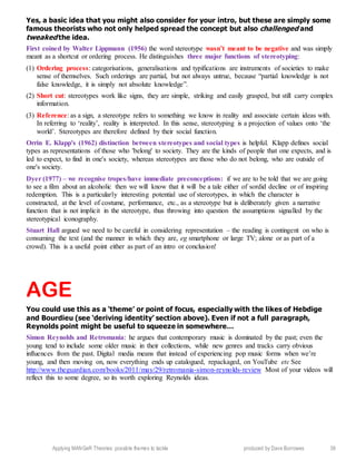 Applying MANGeR Theories: possible themes to tackle produced by Dave Burrowes 39
Yes, a basic idea that you might also consider for your intro, but these are simply some
famous theorists who not only helped spread the concept but also challenged and
tweaked the idea.
First coined by Walter Lippmann (1956) the word stereotype wasn’t meant to be negative and was simply
meant as a shortcut or ordering process. He distinguishes three major functions of stereotyping:
(1) Ordering process: categorisations, generalisations and typifications are instruments of societies to make
sense of themselves. Such orderings are partial, but not always untrue, because “partial knowledge is not
false knowledge, it is simply not absolute knowledge”.
(2) Short cut: stereotypes work like signs, they are simple, striking and easily grasped, but still carry complex
information.
(3) Reference: as a sign, a stereotype refers to something we know in reality and associate certain ideas with.
In referring to ‘reality’, reality is interpreted. In this sense, stereotyping is a projection of values onto ‘the
world’. Stereotypes are therefore defined by their social function.
Orrin E. Klapp's (1962) distinction between stereotypes and social types is helpful. Klapp defines social
types as representations of those who 'belong' to society. They are the kinds of people that one expects, and is
led to expect, to find in one's society, whereas stereotypes are those who do not belong, who are outside of
one's society.
Dyer (1977) – we recognise tropes/have immediate preconceptions: if we are to be told that we are going
to see a film about an alcoholic then we will know that it will be a tale either of sordid decline or of inspiring
redemption. This is a particularly interesting potential use of stereotypes, in which the character is
constructed, at the level of costume, performance, etc., as a stereotype but is deliberately given a narrative
function that is not implicit in the stereotype, thus throwing into question the assumptions signalled by the
stereotypical iconography.
Stuart Hall argued we need to be careful in considering representation – the reading is contingent on who is
consuming the text (and the manner in which they are, eg smartphone or large TV; alone or as part of a
crowd). This is a useful point either as part of an intro or conclusion!
AGE
You could use this as a ‘theme’ or point of focus, especially with the likes of Hebdige
and Bourdieu (see ‘deriving identity’ section above). Even if not a full paragraph,
Reynolds point might be useful to squeeze in somewhere…
Simon Reynolds and Retromania: he argues that contemporary music is dominated by the past; even the
young tend to include some older music in their collections, while new genres and tracks carry obvious
influences from the past. Digital media means that instead of experiencing pop music forms when we’re
young, and then moving on, now everything ends up catalogued, repackaged, on YouTube etc See
http://www.theguardian.com/books/2011/may/29/retromania-simon-reynolds-review Most of your videos will
reflect this to some degree, so its worth exploring Reynolds ideas.
 