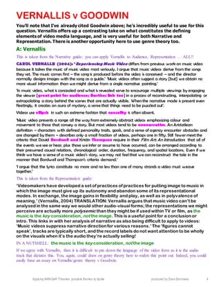 Applying MANGeR Theories: possible themes to tackle produced by Dave Burrowes 4
VERNALLIS v GOODWIN
You’ll note that I’ve already cited Goodwin above; he’s incredibly useful to use for this
question. Vernallis offers up a contrasting take on what constitutes the defining
elements of video media language, and is very useful for both Narrative and
Representation. There is another opportunity here to use genre theory too.
A: Vernallis
This is taken from the Narrative guide; you can apply Vernallis to Audience, Representation … ALL!!
CAROL VERNALLIS (2004): ‘Experiencing Music Video differs from previous work on music video
because it takes the music of music video most seriously. I argue that music videos derive from the songs
they set. The music comes first – the song is produced before the video is conceived – and the director
normally designs images with the song as a guide.’ ‘Music videos often suggest a story [but] we obtain no
more visual information than we might derive from a single narrative painting.’
‘In music video, what is concealed and what is revealed serve to encourage multiple viewings by engaging
the viewer [great point for audience; Barthes link too] in a process of reconstructing, interpolating or
extrapolating a story behind the scenes that are actually visible. When the narrative mode is present even
fleetingly, it creates an aura of mystery, a sense that things need to be puzzled out’.
Videos use ellipsis in such an extreme fashion that causality is often absent.
‘Music video presents a range all the way from extremely abstract videos emphasizing colour and
movement to those that convey a story. But most videos tend to be nonnarrative. An Aristotlean
definition – characters with defined personality traits, goals, and a sense of agency encounter obstacles and
are changed by them – describes only a small fraction of videos, perhaps one in fifty. Still fewer meet the
criteria that David Bordwell and Kristin Thompson require in their Film Art: An Introduction: that all of
the events we see or hear, plus those we infer or assume to have occurred, can be arranged according to
their presumed causal relations, chronological order, duration, frequency, and spatial locations. Even if we
think we have a sense of a music video’s story, we may not feel that we can reconstruct the tale in the
manner that Bordwell and Thompson’s criteria demand.’
‘I argue that the lyrics constitute no more and no less than one of many strands a video must weave
together.’
This is taken from the Representation guide:
‘Videomakers have developed a set of practices of practices for putting image to music in
which the image must give up its autonomy and abandon some of its representational
modes. In exchange, the image gains in flexibility and play, as well as in polyvalence of
meaning.’ (Vernallis, 2004) TRANSLATION: Vernallis argues that music video can’t be
analysed in the same way we would other audio-visual forms; the representations we might
perceive are actually more polysemic than they might be if used within TV or film, as the
music is the key consideration, not the image. This is a useful point for a conclusion or
intro. This links in with her analysis of narrative as also being difficult to apply to videos:
‘Music videos suppress narrative directionfor various reasons.’ The ‘figures cannot
speak’, tracks are typically short, and the record labels do not want attention to be wholly
on the visuals when it’s the audio they’re actually selling!
IN A NUTSHELL: the music is the key consideration, not the image
If we agree with Vernallis, then it is difficult to pin down the language of the video form as it is the audio
track that dictates this. You, again, could draw on genre theory here to widen this point out. Indeed, you could
easily base an essay on Vernallis/genre theory v Goodwin.
 
