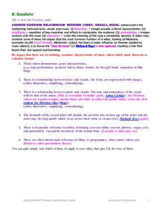 Applying MANGeR Theories: possible themes to tackle produced by Dave Burrowes 5
B: Goodwin
This is from the Narrative guide:
ANDREW GOODWIN RELATIONSHIP BETWEEN LYRICS, VISUALS, MUSIC: asked what is the
relationship between lyrics, visuals and music: (1) illustrative – images provide a literal representation (2)
amplifying – repetition of key meanings and effects to manipulate the audience (3) contradicting – images
contrast with the music (4) disjuncture – when the meaning of the song is completely ignored. A video may
combine some of these. He argues that the most common function of a video, looking at Madonna
examples (as did Carol Vernallis; Madonna’s output has been a major influence on theories applied to
music videos!), is to frame the “star-in-text” (cf. Richard Dyer’s star system); creating a role that
boosts their star appeal and branding.
He argues that there are six defining, common characteristics of music videos which mark them out as
a distinct format:
1. Music videos demonstrate genre characteristics.
(e.g. stage performance in metal videos, dance routine for boy/girl band, aspiration in Hip
Hop).
2. There is a relationship between lyrics and visuals. The lyrics are represented with images.
(either illustrative, amplifying, contradicting).
3. There is a relationship between music and visuals. The tone and atmosphere of the visual
reflects that of the music. [This is essentially Vernallis’ point. Anton Corbijn’s Joy Division
videos are a good example; moody black and white to reflect the gothic music; so too the 2011
student Joy Division video [blogs]]
(either illustrative, amplifying, contradicting).
4. The demands of the record label will include the need for lots of close ups of the artist and the
artist may develop motifs which recur across their work (a visual style). [Richard Dyeragain!]
5. There is frequently reference to notion of looking (screens within screens, mirrors, stages, etc)
and particularly voyeuristic treatment of the female body. [Can link to male gaze etc]
6. There are often intertextual reference (to films, tv programmes, other music videos etc).
[Kristeva, other postmodern theory]
You can quite simply note which of these do apply to your video, then give EX for some of these.
 
