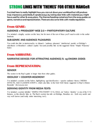 Applying MANGeR Theories: possible themes to tackle produced by Dave Burrowes 8
SSTTRROONNGG LLIINNKKSS WWIITTHH ‘‘TTHHEEMMEESS’’ FFOORR OOTTHHEERR MMAANNGGeeRR
I’vetried here to really highlight how you can cut down your workload but still produce
truly impressive, potentially A-gradeessays, by noting clear links with materialyou might
haveused for other 1b essay plans. The themes/headingsnoted arefrom the essay guides on
genre, narrativeand representation. Thereare also some links with media regulation.
From GENRE:
AUDIENCE v PRODUCER? WEB 2.0 + PARTICIPATORY CULTURE
I’ve included a lengthy section on this here, but for most of the rest of these you’ll need to refer to the earlier
handouts.
SUB-GENRE AND AUDIENCE PLEASURES
You could also link in intertextuality to Altman’s ‘audience pleasures’ (intellectual puzzle) or Hebdige’s
subcultures or Bourdieu’s cultural capital. See (and possibly link to) the suggested theme ‘Simple Polysemy’
below
From NARRATIVE:
NARRATIVE DEVICES FOR ATTRACTING AUDIENCE/S: eg ENIGMA CODES
From REPRESENTATION:
GENDER
The section in the Rep’n guide is longer than from other guides.
IDEOLOGY + COUNTER-HEGEMONY
I’ve included a section on this below, highlighting age/classification + passive audience theory (‘MEDIA
EFFECTS; AGE CLASSIFICATION’), which also links to the brief AGE theme suggested in Rep’n (Simon
Reynolds’ Retromania etc)
DERIVING IDENTITY FROM MEDIA TEXTS
I’ve included a section labelled ‘SIMPLE POLYSEMY! U+G, HALL etc’ below; ‘identity’ is one of the U+G
features, so this directly links in. The Rep’n section has info on Hebdige, Bourdieu etc – both very useful and
very well known (and really rather interesting too!).
 
