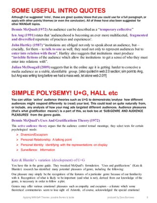 Applying MANGeR Theories: possible themes to tackle produced by Dave Burrowes 9
SOME USEFUL INTRO QUOTES
Although I’ve suggested ‘intro’, these are great quotes/ideas that you could use for a full paragraph, or
apply with other points/themes (or even the conclusion). All of these have also been suggested for
other MANGeR topics.
Dennis McQuail(1972) An audience can be described as a “temporary collective”
Ien Ang (1991) states that 'audiencehood is becoming an ever more multifaceted, fragmented
and diversified repertoire of practices and experiences'.
John Hartley (1987) “institutions are obliged not only to speak about an audience, but –
crucially, for them – to talk to one as well; they need not only to represent audiences but to
enter into relation with them”. Hartley also suggests that institutions must produce
“invisible fictions of the audience which allow the institutions to get a sense of who they must
enter into relations with”.
Julian McDougall(2009) suggests that in the online age it is getting harder to conceive a
media audience as a stable, identifiable group. [also quoted in web 2.0 section; sim pointto Ang,
but Ang was writing long before we had a mass web, let alone web 2.0!!!]
SIMPLE POLYSEMY! U+G, HALL etc
You can utilize ‘active’ audience theories such as U+G to demonstrate/analyse how different
audiences might respond differently to (read) your text. This could lead on quite naturally from,
or include, any analysis of how your mag ads targeted different audiences. Audience pleasures
(that’s what gratification means!) is a part of this, so look too at ‘SUB-GENRE AND AUDIENCE
PLEASURES’ from the genre guide.
Dennis McQuail’s Uses And Gratifications Theory (1972)
This active audience theory argues that the audience control textual meanings; they select texts for certain
psychological needs:
 Diversion/Escapism
 Personal Relationship: A talking point
 Personal Identity: identifying with the representations on display
 Surveillance: Information
Katz & Blumler’s variation (development) of U+G
You have this in the genre guide. They tweaked McQuail’s formulation. ‘Uses and gratifications’ (Katz &
Blumler) research has identified many potential pleasures of genre, including the following:
One pleasure may simply be the recognition of the features of a particular genre because of our familiarity
with it. Recognition of what is likely to be important (and what is not), derived from our knowledge of the
genre, is necessary in order to follow a plot.
Genres may offer various emotional pleasures such as empathy and escapism - a feature which some
theoretical commentaries seem to lose sight of. Aristotle, of course, acknowledged the special emotional
 