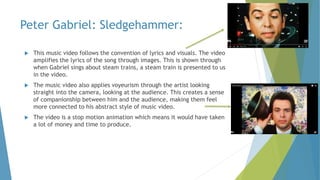 Peter Gabriel: Sledgehammer:
 This music video follows the convention of lyrics and visuals. The video
amplifies the lyri...