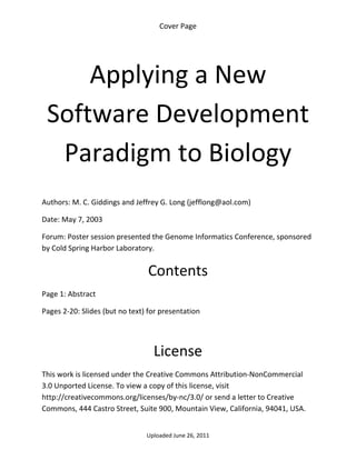 Cover Page 

 




        Applying a New 
    Software Development 
     Paradigm to Biology 
 

Authors: M. C. Giddings and Jeffrey G. Long (jefflong@aol.com) 

Date: May 7, 2003 

Forum: Poster session presented the Genome Informatics Conference, sponsored 
by Cold Spring Harbor Laboratory.


                                 Contents 
Page 1: Abstract 

Pages 2‐20: Slides (but no text) for presentation 

 


                                  License 
This work is licensed under the Creative Commons Attribution‐NonCommercial 
3.0 Unported License. To view a copy of this license, visit 
http://creativecommons.org/licenses/by‐nc/3.0/ or send a letter to Creative 
Commons, 444 Castro Street, Suite 900, Mountain View, California, 94041, USA. 


                                Uploaded June 26, 2011 
 