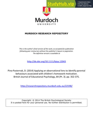 MURDOCH RESEARCH REPOSITORY
This is the author’s final version of the work, as accepted for publication
following peer review but without the publisher’s layout or pagination.
The definitive version is available at
http://dx.doi.org/10.1111/bjep.12043
Pino-Pasternak, D. (2014) Applying an observational lens to identify parental
behaviours associated with children's homework motivation.
British Journal of Educational Psychology, 84 (Pt. 3). pp. 352-375.
http://researchrepository.murdoch.edu.au/22598/
Copyright: © 2014 The British Psychological Society
It is posted here for your personal use. No further distribution is permitted.
 