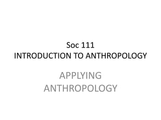 Soc 111 
INTRODUCTION TO ANTHROPOLOGY 
APPLYING 
ANTHROPOLOGY 
 