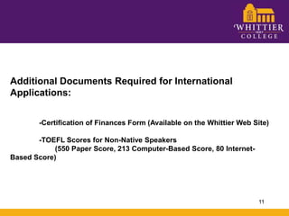 Additional Documents Required for International Applications:	-Certification of Finances Form (Available on the Whittier Web Site)	-TOEFL Scores for Non-Native Speakers 	        (550 Paper Score, 213 Computer-Based Score, 80 Internet-Based Score)11