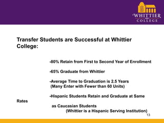 Transfer Students are Successful at Whittier College:		-80% Retain from First to Second Year of Enrollment		-65% Graduate from Whittier		-Average Time to Graduation is 2.5 Years 		 (Many Enter with Fewer than 60 Units)		-Hispanic Students Retain and Graduate at Same Rates 		  as Caucasian Students 			(Whittier is a Hispanic Serving Institution)13