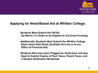 Applying for Need-Based Aid at Whittier College:	-Students Must Submit the FAFSA 	  (by March 2 in Order to be Eligible for Cal Grant Funding)	-Additionally, Students Must Submit the Whittier College 	  Basic Asset Data Sheet (Available On-Line or at our 	  Office of Financial Aid)	-Students Who have been Flagged for Verification will also 	  Need to Submit Copies of Their Taxes, Parent Taxes, and 	  a Student Verification Worksheet14