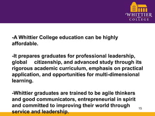 -A Whittier College education can be highly affordable.  -It prepares graduates for professional leadership, global     citizenship, and advanced study through its rigorous academic curriculum, emphasis on practical application, and opportunities for multi-dimensional learning.  -Whittier graduates are trained to be agile thinkers and good communicators, entrepreneurial in spirit and committed to improving their world through service and leadership. 15