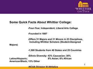 Some Quick Facts About Whittier College:		-Four-Year, Independent, Liberal Arts College		-Founded in 1887		-Offers 31 Majors and 31 Minors in 23 Disciplines, 			  Including Whittier Scholars (Student-Designed Majors)		-1,500 Students from 40 States and 25 Countries		-Ethnic Diversity: 43% Caucasian; 30% Latino/Hispanic; 		  8% Asian; 6% African American/Black; 13% Other		-NCAA Division III Athletics2