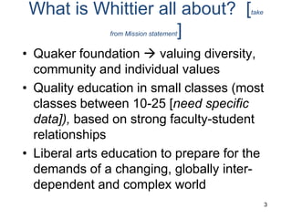 What is Whittier all about?  [take from Mission statement]Quaker foundation  valuing diversity, community and individual valuesQuality education in small classes (most classes between 10-25 [need specific data]), based on strong faculty-student relationships Liberal arts education to prepare for the demands of a changing, globally inter-dependent and complex world 3
