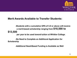 Merit Awards Available to Transfer Students:	-Students with a cumulative GPA of 3.0 or above will receive 	  a merit-based scholarship ranging from $10,500 to $13,500 	  per year to be used toward tuition at Whittier College.	-No Need to Complete an Additional Application for Scholarship	-Additional Need-Based Funding is Available as Well6
