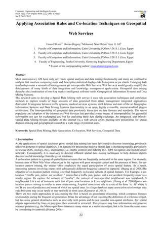 Computer Engineering and Intelligent Systems                                                                     www.iiste.org
ISSN 2222-1719 (Paper) ISSN 2222-2863 (Online)
Vol 3, No.9, 2012


Applying Association Rules and Co-location Techniques on Geospatial

                                                  Web Services

                               Eman ElAmir1* Osman Hegazy2 Mohamed NourEldien3 Amr H. Ali4
                  1.    Faculty of Computers and Information, Cairo University, PO box 12613.1 ,Giza, Egypt
                  2.    Faculty of Computers and Information, Cairo University, PO box 12613.1 ,Giza, Egypt
                  3.    Faculty of Computers and Information, Cairo University, PO box 12613.1 ,Giza, Egypt
                   4.   Faculty of Engineering, Benha University, Surveying Engineering Department, Egypt
                                  * E-mail of the corresponding author: eman.elamir@gmail.com


Abstract
Most contemporary GIS have only very basic spatial analysis and data mining functionality and many are confined to
analysis that involves comparing maps and descriptive statistical displays like histograms or pie charts. Emerging Web
standards promise a network of heterogeneous yet interoperable Web Services. Web Services would greatly simplify the
development of many kinds of data integration and knowledge management applications. Geospatial data mining
describes the combination of two key market intelligence software tools: Geographical Information Systems and Data
Mining Systems.
This research aims to develop a Spatial Data Mining web service it uses rule association techniques and correlation
methods to explore results of huge amounts of data generated from crises management integrated applications
developed. It integrates between traffic systems, medical services systems, civil defense and state of the art Geographic
Information Systems and Data Mining Systems functionality in an open, highly extensible, internet-enabled plug-in
architecture. The Interoperability of geospatial data previously focus just on data formats and standards. The recent
popularity and adoption of the Internet and Web Services has provided a new means of interoperability for geospatial
information not just for exchanging data but for analyzing these data during exchange. An integrated, user friendly
Spatial Data Mining System available on the internet via a web service offers exciting new possibilities for spatial
decision making and geographical research to a wide range of potential users.

Keywords: Spatial Data Mining, Rule Association, Co-location, Web Services, Geospatial Data


1. Introduction
As the applications of spatial databases grow, spatial data mining has been developed to discover interesting, previously
unknown patterns in spatial databases. The demand for processing massive spatial data is increasing rapidly, particularly
in science (GIS, ecology, etc.), engineering (i.e., traffic control) and industry (i.e., GPS navigation and mobile/sensor
network). Consequently, it is necessary to develop efficient spatial data mining techniques to help domain experts
discover useful knowledge from the given databases.
A co-location pattern is a group of spatial features/events that are frequently co-located in the same region. For example,
human cases of West Nile Virus often occur in the regions with poor mosquito control and the presence of birds. For co-
location pattern mining, the studies often emphasize the equal participation of every spatial feature. As a result,
interesting patterns involving events with substantially different frequency cannot be captured. (Huang et al. 2006)The
objective of co-location pattern mining is to find frequently co-located subsets of spatial features. For Example, a co-
location “{traffic jam, police, car accident}” means that a traffic jam, police, and a car accident frequently occur in a
nearby region. To capture the concept of “nearby”, the concept of user-specified neighbor-set was introduced. A
neighbor-set L is a set of instances such that all pair wise locations in L are neighbors. (Huang et al. 2006)Spatial co-
location pattern mining is similar to association mining. A spatial association rule is a rule of the form “AB” where A
and B are sets of predicates and some of which are spatial ones. In a large database many association relationships may
exist but some may occur rarely or may not hold in most cases.(Kumar et al. 2012)
There are two main approaches in data mining the first is based on quantitative reasoning, which computes distance
relationships during the frequent set generation. It has the advantage of not requiring the definition of a reference object,
but has some general drawbacks such as deal only with points and do not consider non-spatial attributes. For spatial
objects represented by lines or polygons, their centroid is extracted. This process may lose information and generate
non-real patterns (e.g. the Mississippi River intersects many states as a multi-line object, but is far from the same states
by considering its centroid).(Science 2006)

                                                            22
 