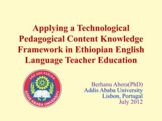 Applying a Technological
Pedagogical Content Knowledge
Framework in Ethiopian English
Language Teacher Education
Berhanu Abera(PhD)
Addis Ababa University
Lisbon, Portugal
July 2012
 