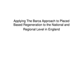 Applying The Barca Approach to Placed
Based Regeneration to the National and
       Regional Level in England
 