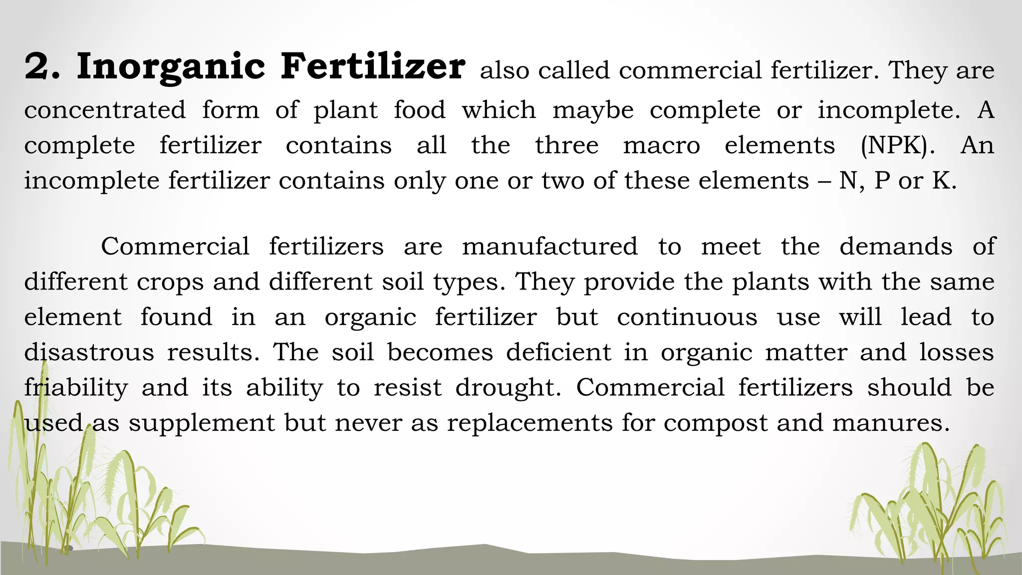2. Inorganic Fertilizer also called commercial fertilizer. They are
concentrated form of plant food which maybe complete or incomplete. A
complete fertilizer contains all the three macro elements (NPK). An
incomplete fertilizer contains only one or two of these elements – N, P or K.
Commercial fertilizers are manufactured to meet the demands of
different crops and different soil types. They provide the plants with the same
element found in an organic fertilizer but continuous use will lead to
disastrous results. The soil becomes deficient in organic matter and losses
friability and its ability to resist drought. Commercial fertilizers should be
used as supplement but never as replacements for compost and manures.
 