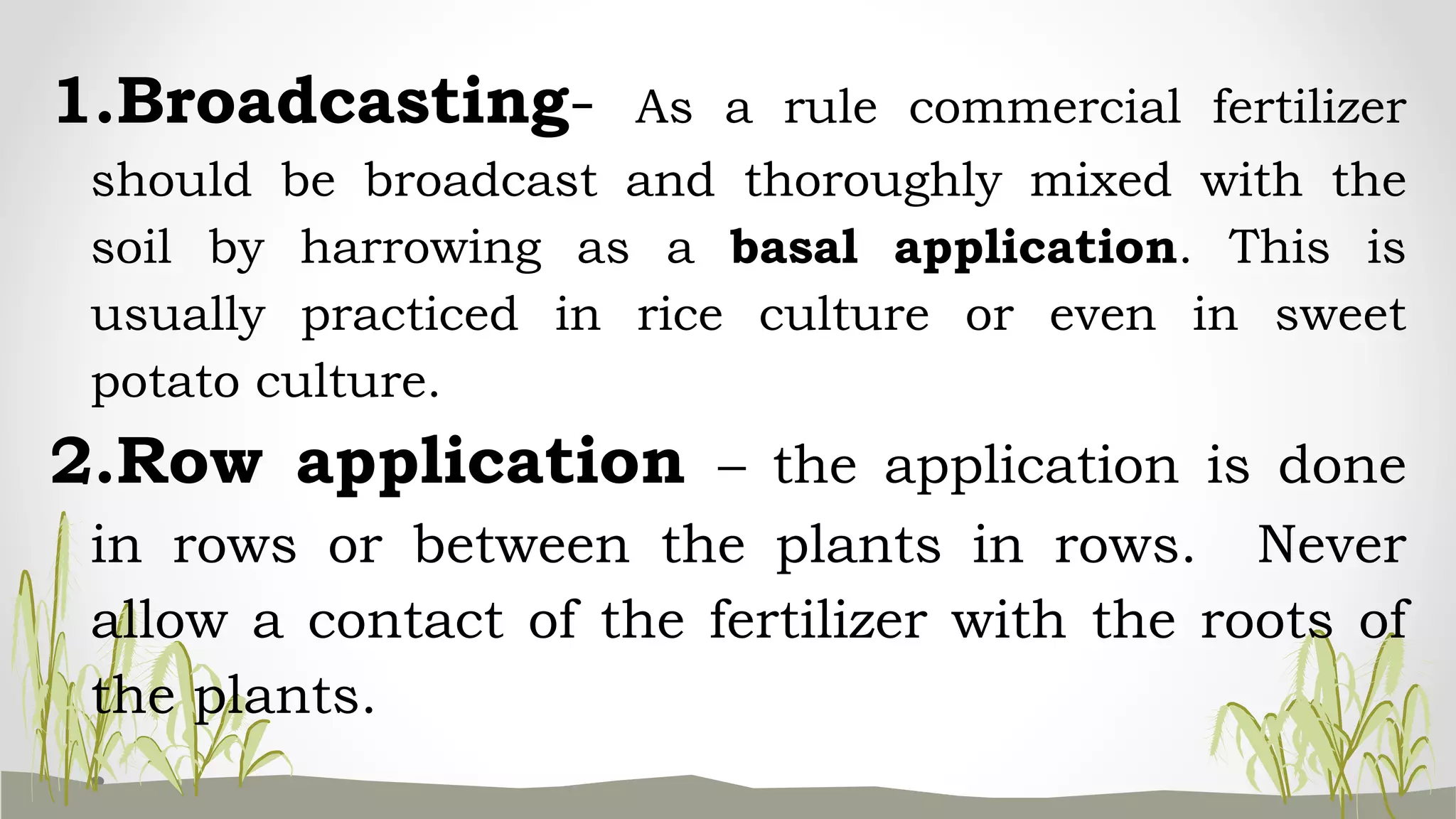 1.Broadcasting- As a rule commercial fertilizer
should be broadcast and thoroughly mixed with the
soil by harrowing as a basal application. This is
usually practiced in rice culture or even in sweet
potato culture.
2.Row application – the application is done
in rows or between the plants in rows. Never
allow a contact of the fertilizer with the roots of
the plants.
 