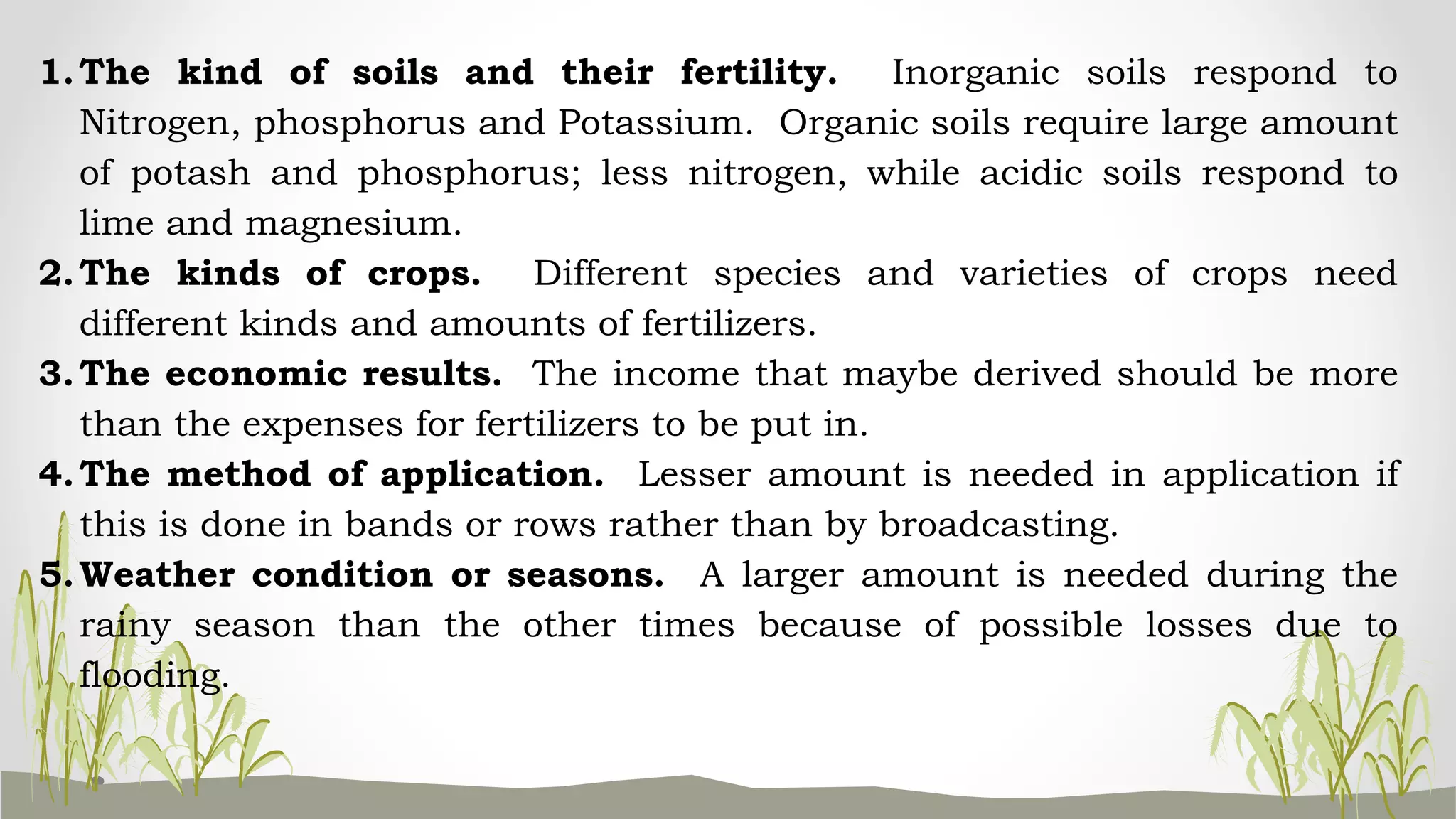 1.The kind of soils and their fertility. Inorganic soils respond to
Nitrogen, phosphorus and Potassium. Organic soils require large amount
of potash and phosphorus; less nitrogen, while acidic soils respond to
lime and magnesium.
2.The kinds of crops. Different species and varieties of crops need
different kinds and amounts of fertilizers.
3.The economic results. The income that maybe derived should be more
than the expenses for fertilizers to be put in.
4.The method of application. Lesser amount is needed in application if
this is done in bands or rows rather than by broadcasting.
5.Weather condition or seasons. A larger amount is needed during the
rainy season than the other times because of possible losses due to
flooding.
 