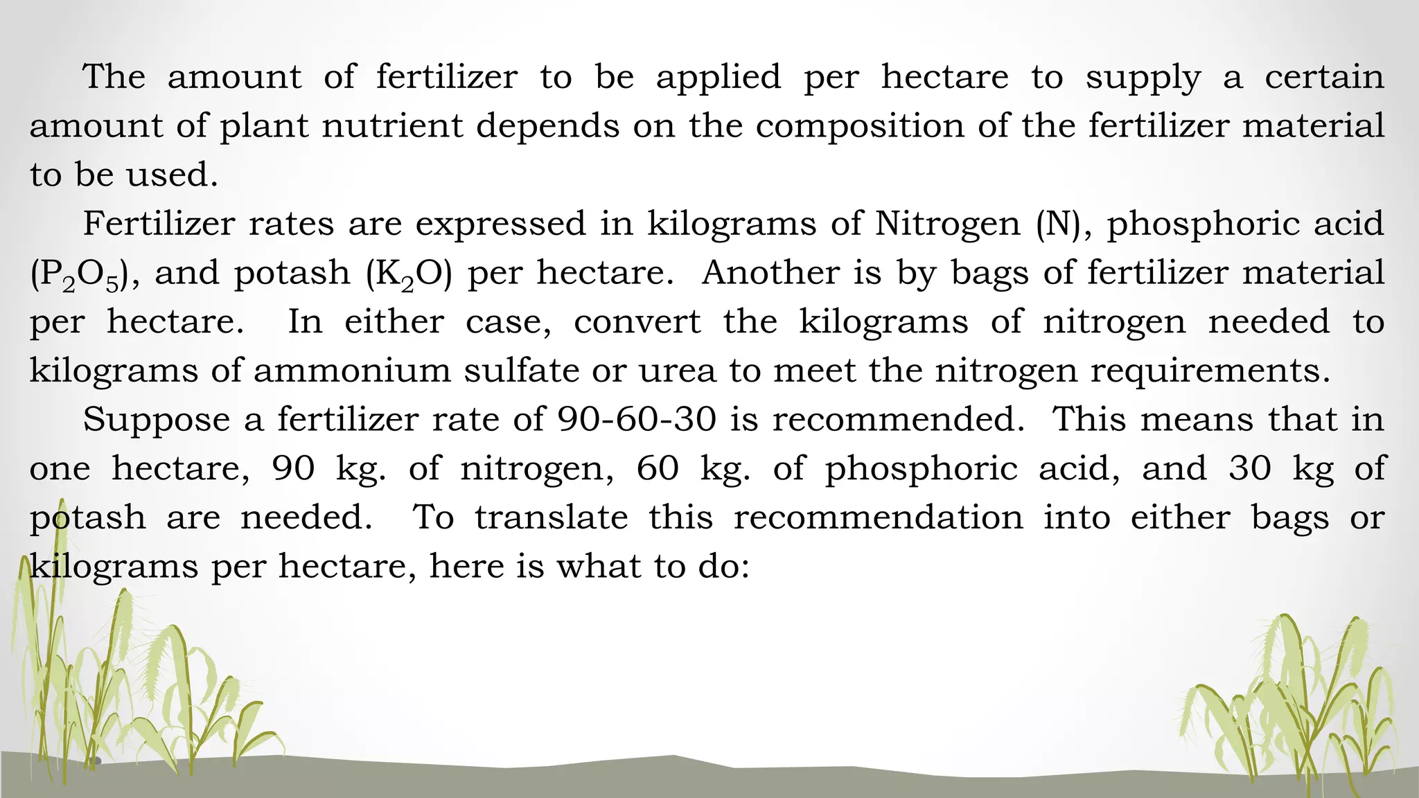 The amount of fertilizer to be applied per hectare to supply a certain
amount of plant nutrient depends on the composition of the fertilizer material
to be used.
Fertilizer rates are expressed in kilograms of Nitrogen (N), phosphoric acid
(P2O5), and potash (K2O) per hectare. Another is by bags of fertilizer material
per hectare. In either case, convert the kilograms of nitrogen needed to
kilograms of ammonium sulfate or urea to meet the nitrogen requirements.
Suppose a fertilizer rate of 90-60-30 is recommended. This means that in
one hectare, 90 kg. of nitrogen, 60 kg. of phosphoric acid, and 30 kg of
potash are needed. To translate this recommendation into either bags or
kilograms per hectare, here is what to do:
 