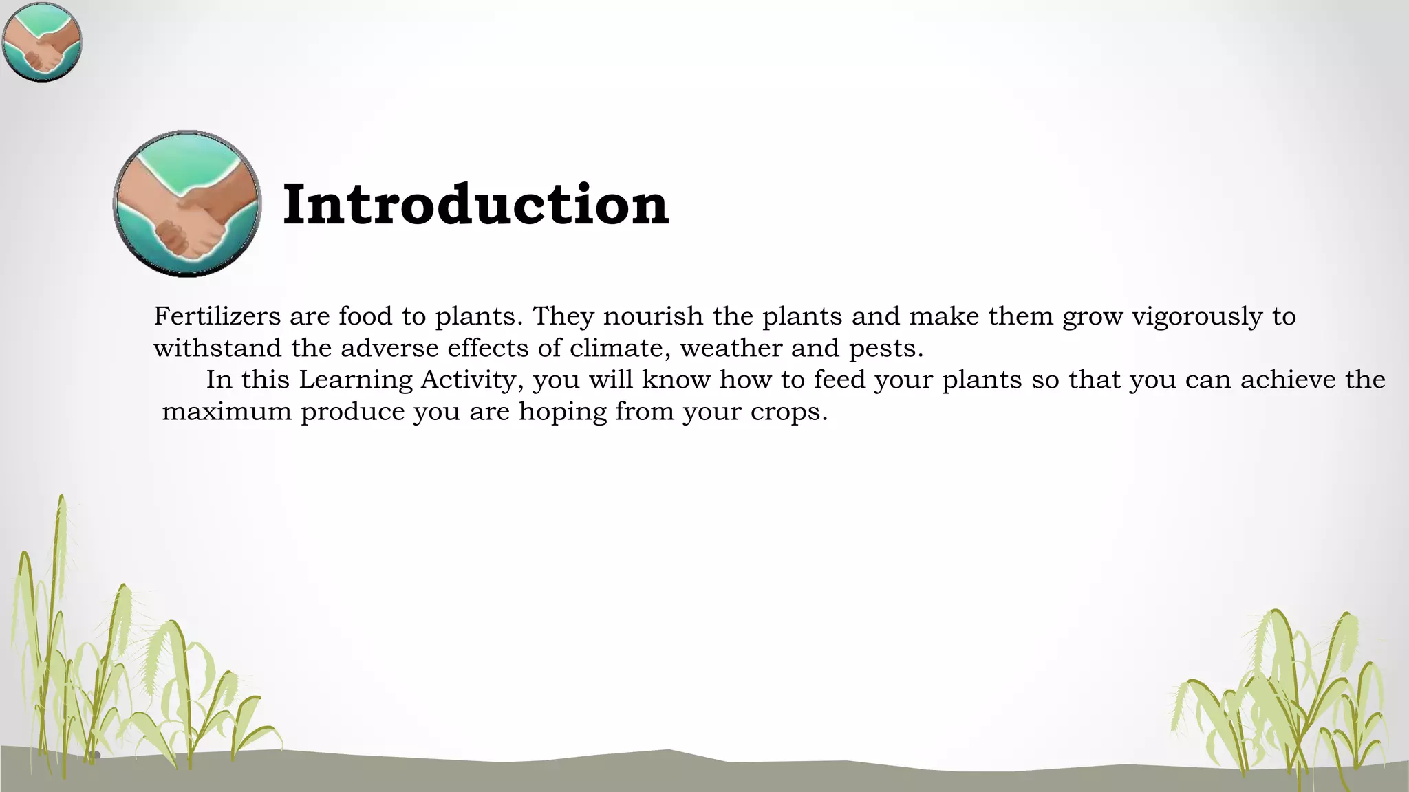 Introduction
Fertilizers are food to plants. They nourish the plants and make them grow vigorously to
withstand the adverse effects of climate, weather and pests.
In this Learning Activity, you will know how to feed your plants so that you can achieve the
maximum produce you are hoping from your crops.
 