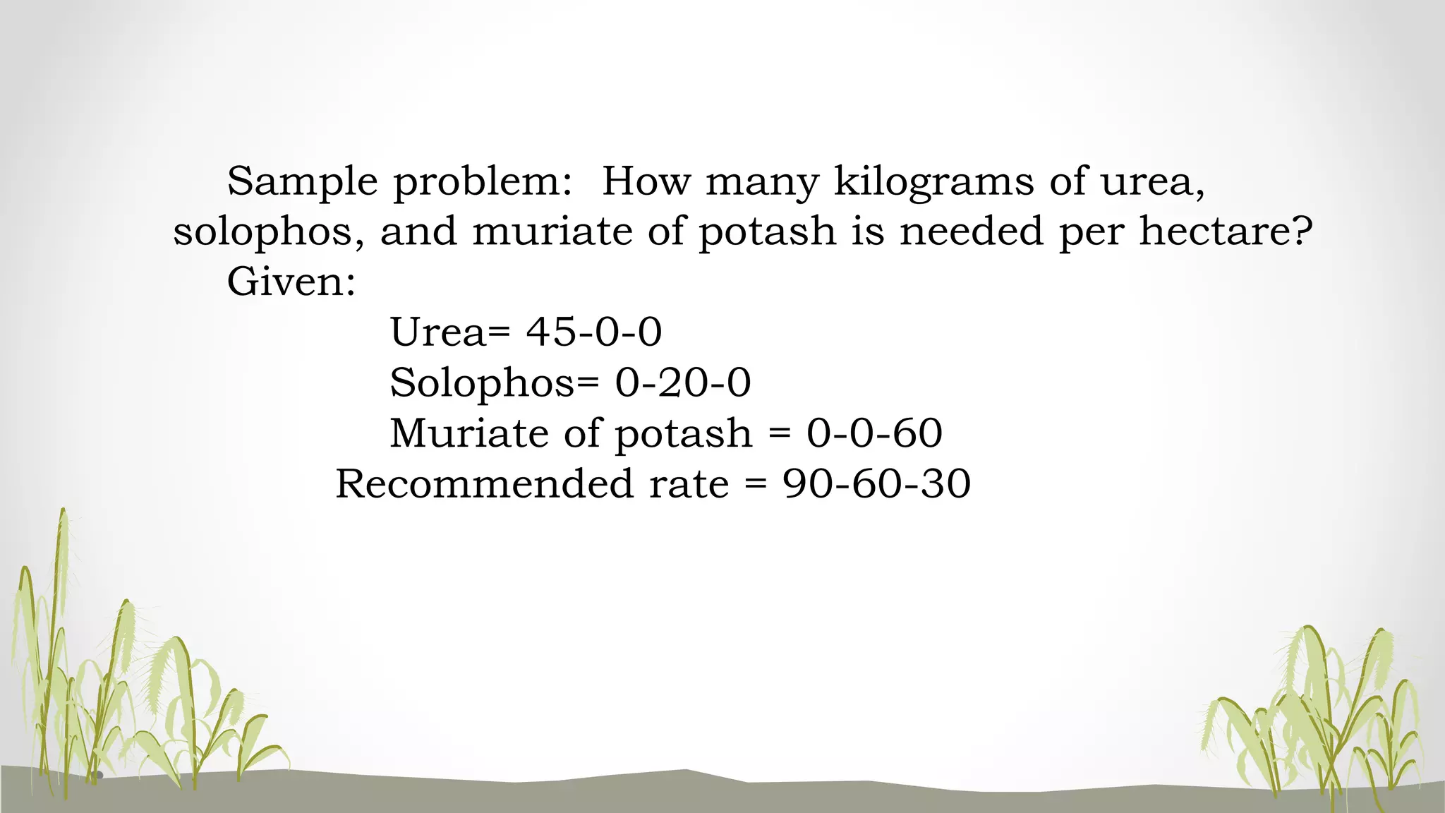 Sample problem: How many kilograms of urea,
solophos, and muriate of potash is needed per hectare?
Given:
Urea= 45-0-0
Solophos= 0-20-0
Muriate of potash = 0-0-60
Recommended rate = 90-60-30
 