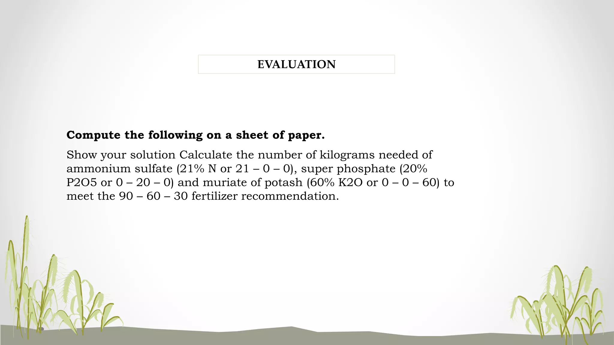 Compute the following on a sheet of paper.
Show your solution Calculate the number of kilograms needed of
ammonium sulfate (21% N or 21 – 0 – 0), super phosphate (20%
P2O5 or 0 – 20 – 0) and muriate of potash (60% K2O or 0 – 0 – 60) to
meet the 90 – 60 – 30 fertilizer recommendation.
EVALUATION
 