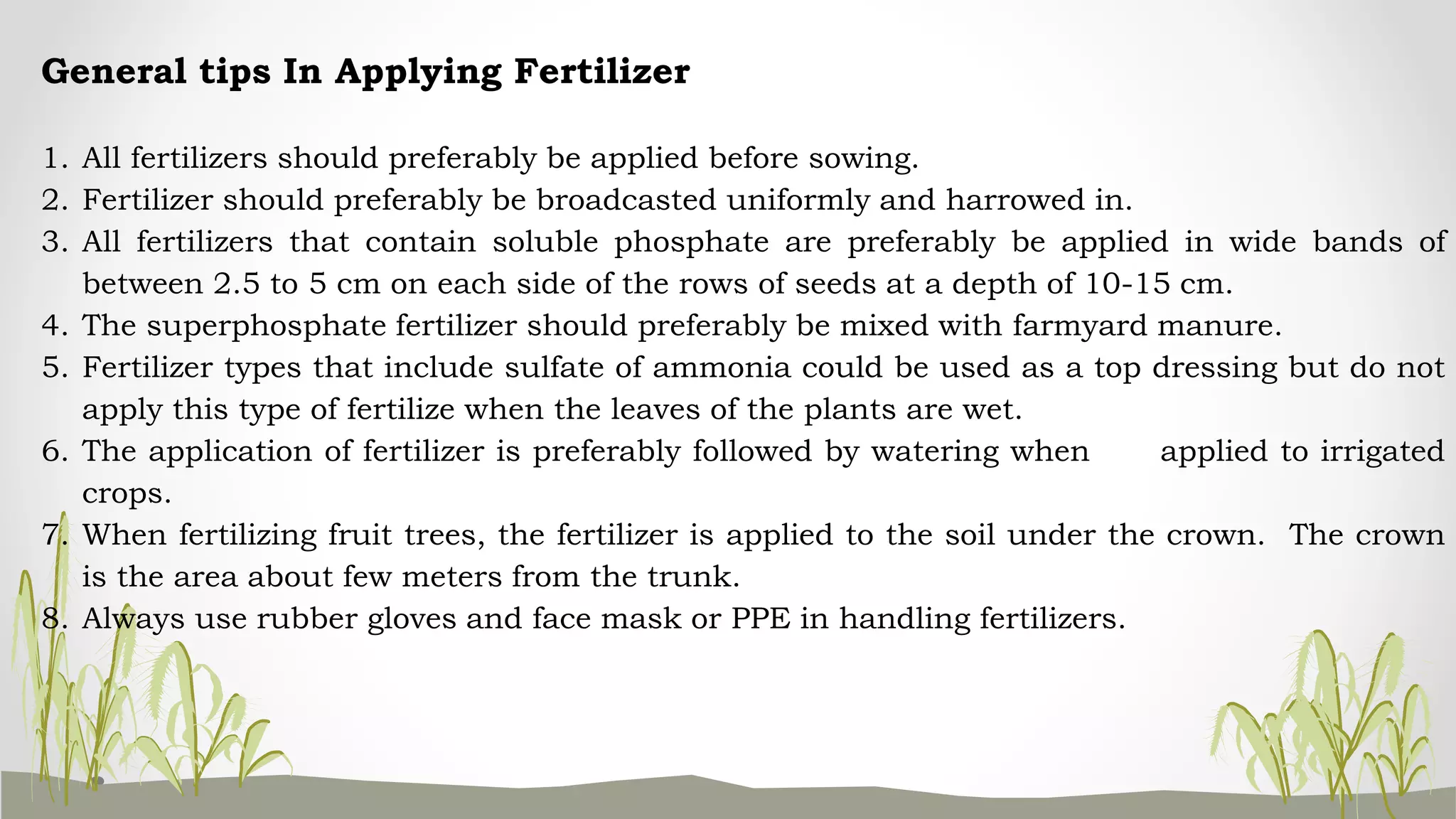 General tips In Applying Fertilizer
1. All fertilizers should preferably be applied before sowing.
2. Fertilizer should preferably be broadcasted uniformly and harrowed in.
3. All fertilizers that contain soluble phosphate are preferably be applied in wide bands of
between 2.5 to 5 cm on each side of the rows of seeds at a depth of 10-15 cm.
4. The superphosphate fertilizer should preferably be mixed with farmyard manure.
5. Fertilizer types that include sulfate of ammonia could be used as a top dressing but do not
apply this type of fertilize when the leaves of the plants are wet.
6. The application of fertilizer is preferably followed by watering when applied to irrigated
crops.
7. When fertilizing fruit trees, the fertilizer is applied to the soil under the crown. The crown
is the area about few meters from the trunk.
8. Always use rubber gloves and face mask or PPE in handling fertilizers.
 