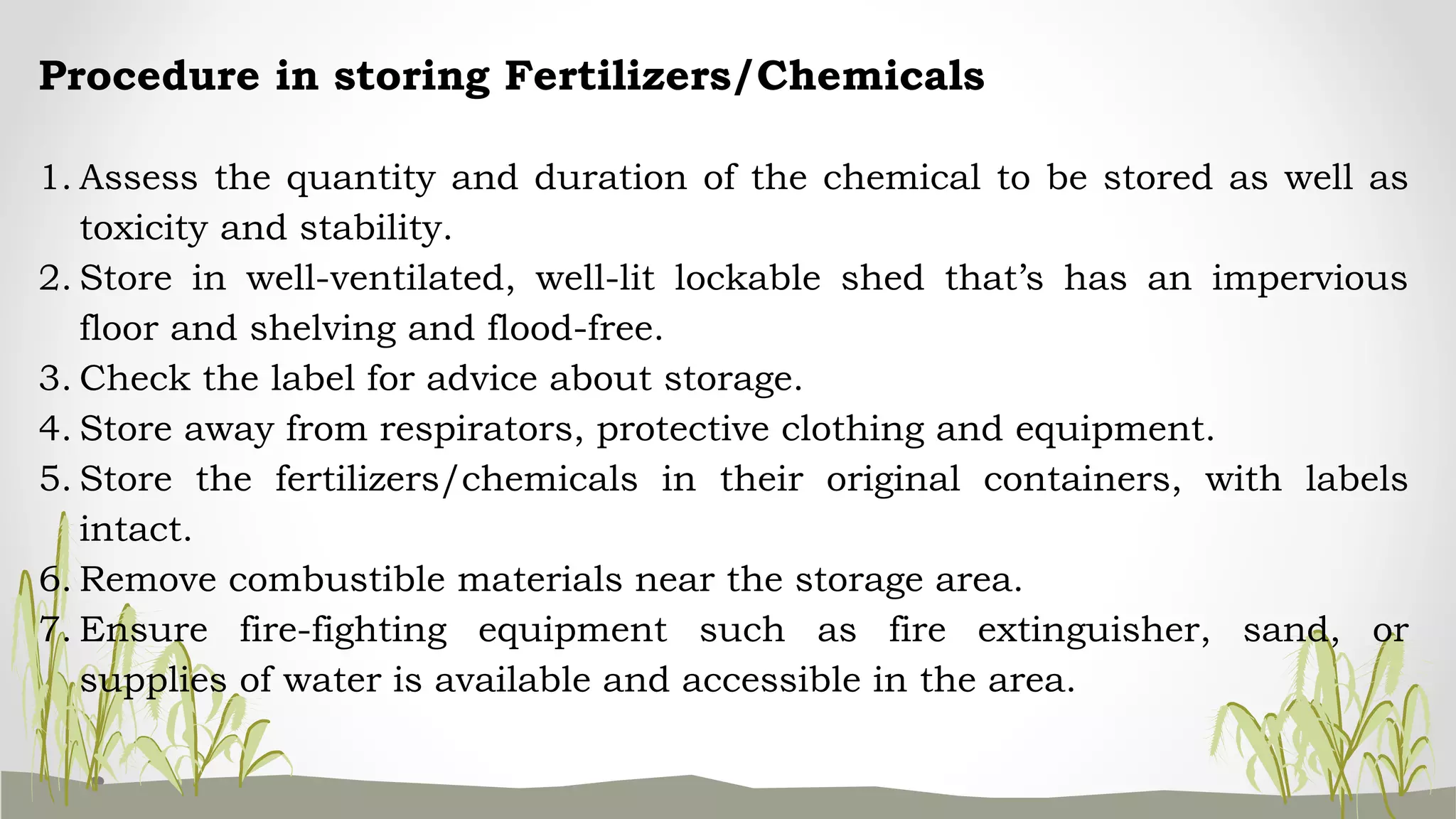 Procedure in storing Fertilizers/Chemicals
1. Assess the quantity and duration of the chemical to be stored as well as
toxicity and stability.
2. Store in well-ventilated, well-lit lockable shed that’s has an impervious
floor and shelving and flood-free.
3. Check the label for advice about storage.
4. Store away from respirators, protective clothing and equipment.
5. Store the fertilizers/chemicals in their original containers, with labels
intact.
6. Remove combustible materials near the storage area.
7. Ensure fire-fighting equipment such as fire extinguisher, sand, or
supplies of water is available and accessible in the area.
 