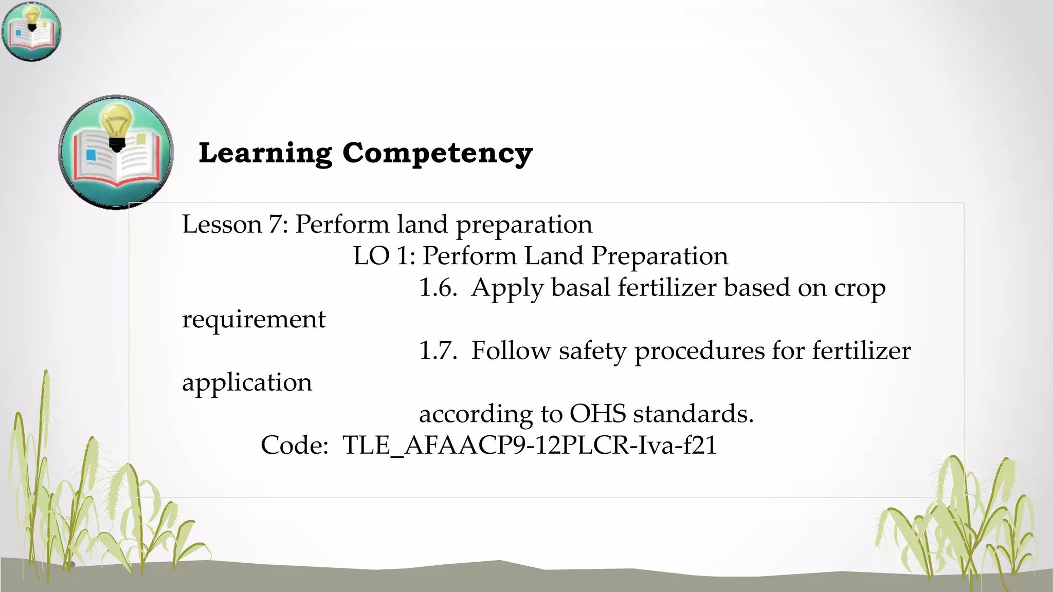 Learning Competency
Lesson 7: Perform land preparation
LO 1: Perform Land Preparation
1.6. Apply basal fertilizer based on crop
requirement
1.7. Follow safety procedures for fertilizer
application
according to OHS standards.
Code: TLE_AFAACP9-12PLCR-Iva-f21
 