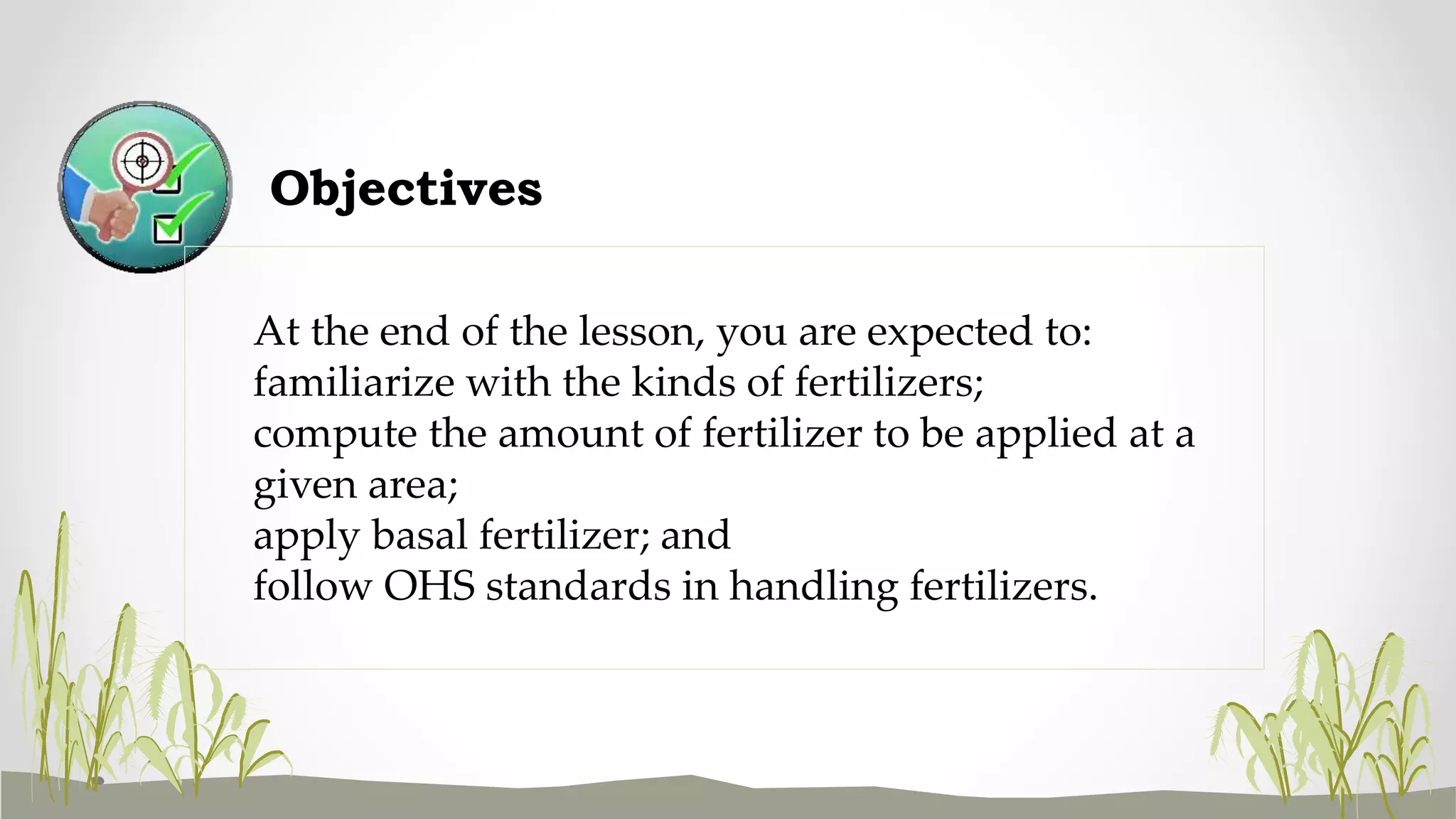 Objectives
At the end of the lesson, you are expected to:
familiarize with the kinds of fertilizers;
compute the amount of fertilizer to be applied at a
given area;
apply basal fertilizer; and
follow OHS standards in handling fertilizers.
 