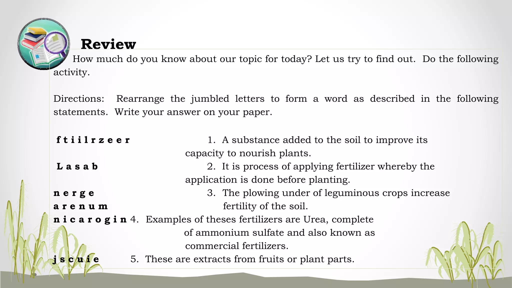 Review
How much do you know about our topic for today? Let us try to find out. Do the following
activity.
Directions: Rearrange the jumbled letters to form a word as described in the following
statements. Write your answer on your paper.
f t i i l r z e e r 1. A substance added to the soil to improve its
capacity to nourish plants.
L a s a b 2. It is process of applying fertilizer whereby the
application is done before planting.
n e r g e 3. The plowing under of leguminous crops increase
a r e n u m fertility of the soil.
n i c a r o g i n 4. Examples of theses fertilizers are Urea, complete
of ammonium sulfate and also known as
commercial fertilizers.
j s c u i e 5. These are extracts from fruits or plant parts.
 