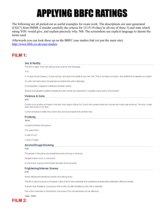 APPLYING BBFC RATINGSAPPLYING BBFC RATINGS
The following are all picked out as useful examples for exam work. The descriptions are user-generated
(UGC!) from IMDB. Consider carefully the criteria for 12/15/18 (they’re all one of these 3) and state which
rating YOU would give, and explain precisely why. NB: The screenshots use explicit language to denote the
terms used.
Afterwards you can look these up on the BBFC case studies link (or just the main site):
http://www.bbfc.co.uk/case-studies
FILM 1:
FILM 2:
 