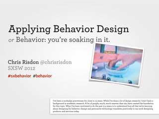 Applying Behavior Design
or Behavior: you’re soaking in it.


Chris Risdon @chrisrisdon
SXSW 2012
#sxbehavior #behavior




                        I've been a workaday practitioner for close to 15 years. While I've done a lot of design research, I don't have a
                        background in academic research. A lot of people, much, much smarter than me, have created the foundation
                        for this topic. What I’ve been motivated to do the past 3–4 years is to understand how all that we’re learning
                        about designing for behavior change and persuasive technology translates practically to my work designing
                        products and services today.
 