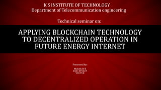 APPLYING BLOCKCHAIN TECHNOLOGY
TO DECENTRALIZED OPERATION IN
FUTURE ENERGY INTERNET
Presented by:
Mohith H B
1KS14TE027
VIII TCE
K S INSTITUTE OF TECHNOLOGY
Department of Telecommunication engineering
Technical seminar on:
 