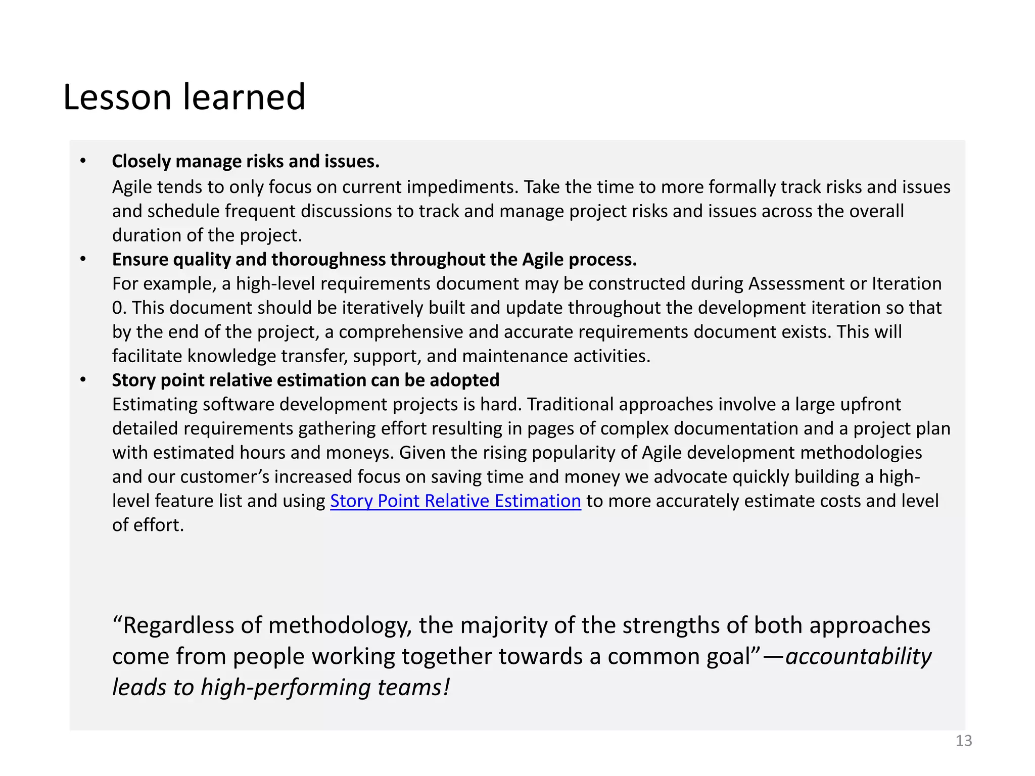 Lesson learned
13
• Closely manage risks and issues.
Agile tends to only focus on current impediments. Take the time to more formally track risks and issues
and schedule frequent discussions to track and manage project risks and issues across the overall
duration of the project.
• Ensure quality and thoroughness throughout the Agile process.
For example, a high-level requirements document may be constructed during Assessment or Iteration
0. This document should be iteratively built and update throughout the development iteration so that
by the end of the project, a comprehensive and accurate requirements document exists. This will
facilitate knowledge transfer, support, and maintenance activities.
• Story point relative estimation can be adopted
Estimating software development projects is hard. Traditional approaches involve a large upfront
detailed requirements gathering effort resulting in pages of complex documentation and a project plan
with estimated hours and moneys. Given the rising popularity of Agile development methodologies
and our customer’s increased focus on saving time and money we advocate quickly building a high-
level feature list and using Story Point Relative Estimation to more accurately estimate costs and level
of effort.
“Regardless of methodology, the majority of the strengths of both approaches
come from people working together towards a common goal”—accountability
leads to high-performing teams!
 