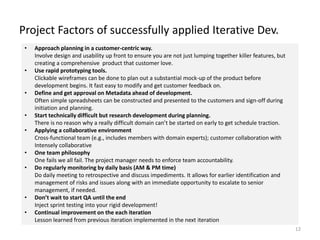 Project Factors of successfully applied Iterative Dev.
12
• Approach planning in a customer-centric way.
Involve design and usability up front to ensure you are not just lumping together killer features, but
creating a comprehensive product that customer love.
• Use rapid prototyping tools.
Clickable wireframes can be done to plan out a substantial mock-up of the product before
development begins. It fast easy to modify and get customer feedback on.
• Define and get approval on Metadata ahead of development.
Often simple spreadsheets can be constructed and presented to the customers and sign-off during
initiation and planning.
• Start technically difficult but research development during planning.
There is no reason why a really difficult domain can’t be started on early to get schedule traction.
• Applying a collaborative environment
Cross-functional team (e.g., includes members with domain experts); customer collaboration with
Intensely collaborative
• One team philosophy
One fails we all fail. The project manager needs to enforce team accountability.
• Do regularly monitoring by daily basis (AM & PM time)
Do daily meeting to retrospective and discuss impediments. It allows for earlier identification and
management of risks and issues along with an immediate opportunity to escalate to senior
management, if needed.
• Don’t wait to start QA until the end
Inject sprint testing into your rigid development!
• Continual improvement on the each iteration
Lesson learned from previous iteration implemented in the next iteration
 