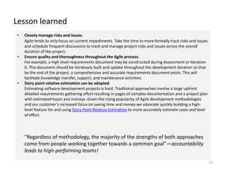 Lesson learned
13
• Closely manage risks and issues.
Agile tends to only focus on current impediments. Take the time to more formally track risks and issues
and schedule frequent discussions to track and manage project risks and issues across the overall
duration of the project.
• Ensure quality and thoroughness throughout the Agile process.
For example, a high-level requirements document may be constructed during Assessment or Iteration
0. This document should be iteratively built and update throughout the development iteration so that
by the end of the project, a comprehensive and accurate requirements document exists. This will
facilitate knowledge transfer, support, and maintenance activities.
• Story point relative estimation can be adopted
Estimating software development projects is hard. Traditional approaches involve a large upfront
detailed requirements gathering effort resulting in pages of complex documentation and a project plan
with estimated hours and moneys. Given the rising popularity of Agile development methodologies
and our customer’s increased focus on saving time and money we advocate quickly building a high-
level feature list and using Story Point Relative Estimation to more accurately estimate costs and level
of effort.
“Regardless of methodology, the majority of the strengths of both approaches
come from people working together towards a common goal”—accountability
leads to high-performing teams!
 