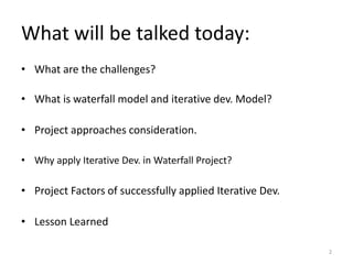 What will be talked today:
• What are the challenges?
• What is waterfall model and iterative dev. Model?
• Project approaches consideration.
• Why apply Iterative Dev. in Waterfall Project?
• Project Factors of successfully applied Iterative Dev.
• Lesson Learned
2
 