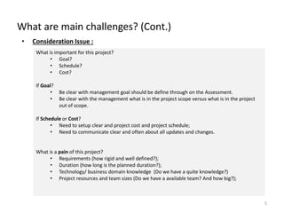 What are main challenges? (Cont.)
5
• Consideration Issue :
What is important for this project?
• Goal?
• Schedule?
• Cost?
If Goal?
• Be clear with management goal should be define through on the Assessment.
• Be clear with the management what is in the project scope versus what is in the project
out of scope.
If Schedule or Cost?
• Need to setup clear and project cost and project schedule;
• Need to communicate clear and often about all updates and changes.
What is a pain of this project?
• Requirements (how rigid and well defined?);
• Duration (how long is the planned duration?);
• Technology/ business domain knowledge (Do we have a quite knowledge?)
• Project resources and team sizes (Do we have a available team? And how big?);
 