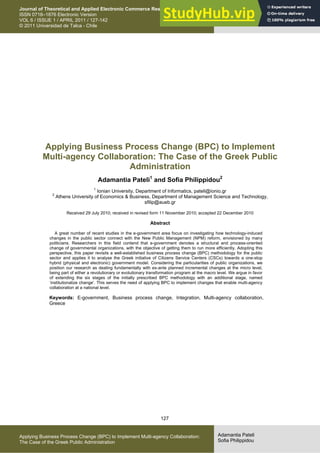 127
Adamantia Pateli
Sofia Philippidou
Applying Business Process Change (BPC) to Implement Multi-agency Collaboration:
The Case of the Greek Public Administration
Journal of Theoretical and Applied Electronic Commerce Research
ISSN 0718–1876 Electronic Version
VOL 6 / ISSUE 1 / APRIL 2011 / 127-142
© 2011 Universidad de Talca - Chile
This paper is available online at
www.jtaer.com
DOI: 10.4067/S0718-18762011000100009
Applying Business Process Change (BPC) to Implement
Multi-agency Collaboration: The Case of the Greek Public
Administration
Adamantia Pateli1
and Sofia Philippidou2
1
Ionian University, Department of Informatics, pateli@ionio.gr
2
Athens University of Economics & Business, Department of Management Science and Technology,
sfilip@aueb.gr
Received 29 July 2010; received in revised form 11 November 2010; accepted 22 December 2010
Abstract
A great number of recent studies in the e-government area focus on investigating how technology-induced
changes in the public sector connect with the New Public Management (NPM) reform, envisioned by many
politicians. Researchers in this field contend that e-government denotes a structural and process-oriented
change of governmental organizations, with the objective of getting them to run more efficiently. Adopting this
perspective, this paper revisits a well-established business process change (BPC) methodology for the public
sector and applies it to analyse the Greek initiative of Citizens Service Centers (CSCs) towards a one-stop
hybrid (physical and electronic) government model. Considering the particularities of public organizations, we
position our research as dealing fundamentally with ex-ante planned incremental changes at the micro level,
being part of either a revolutionary or evolutionary transformation program at the macro level. We argue in favor
of extending the six stages of the initially prescribed BPC methodology with an additional stage, named
‘institutionalize change’. This serves the need of applying BPC to implement changes that enable multi-agency
collaboration at a national level.
Keywords: E-government, Business process change, Integration, Multi-agency collaboration,
Greece
 